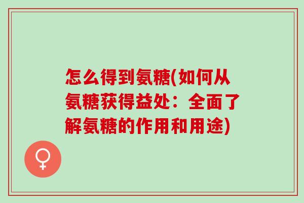 怎么得到氨糖(如何从氨糖获得益处：全面了解氨糖的作用和用途)