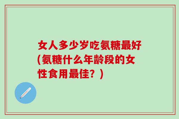 女人多少岁吃氨糖最好(氨糖什么年龄段的女性食用最佳？)