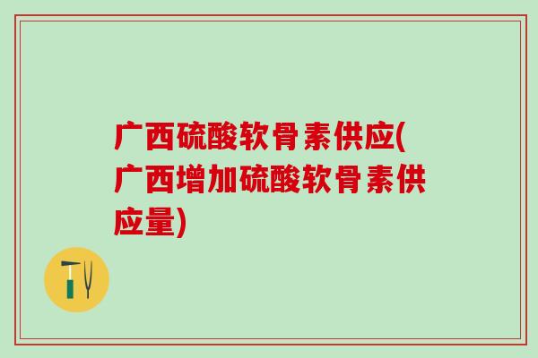 广西硫酸软骨素供应(广西增加硫酸软骨素供应量)