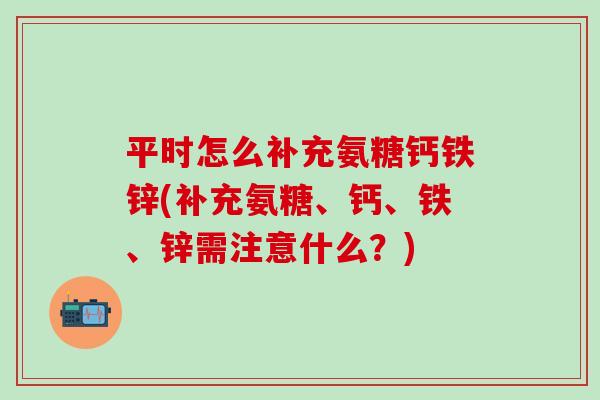 平时怎么补充氨糖钙铁锌(补充氨糖、钙、铁、锌需注意什么？)