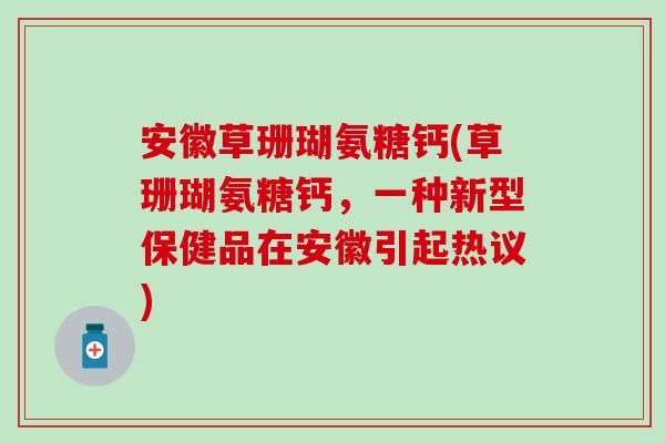 安徽草珊瑚氨糖钙(草珊瑚氨糖钙，一种新型保健品在安徽引起热议)