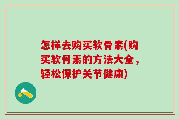 怎样去购买软骨素(购买软骨素的方法大全,轻松保护关节健康) 怎样去购买软骨素(购买软骨素的方法大全,轻松保护关节健康)