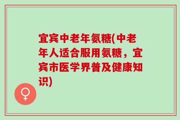 宜宾中老年氨糖(中老年人适合服用氨糖，宜宾市医学界普及健康知识)