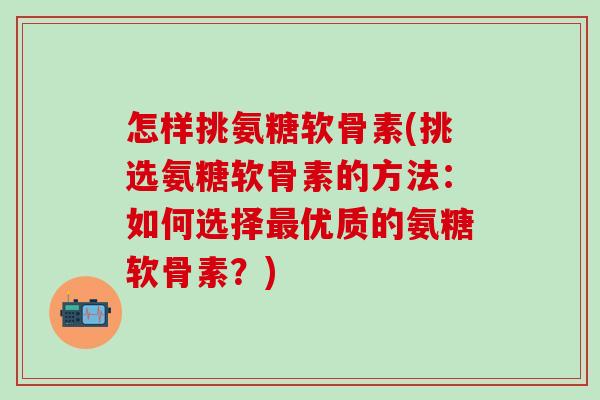 怎样挑氨糖软骨素(挑选氨糖软骨素的方法：如何选择最优质的氨糖软骨素？)
