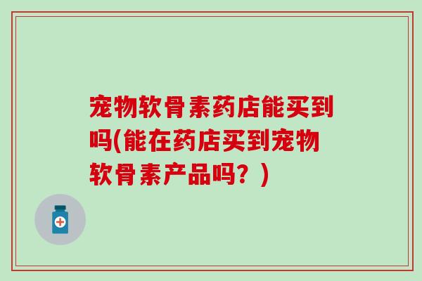 宠物软骨素药店能买到吗(能在药店买到宠物软骨素产品吗？)