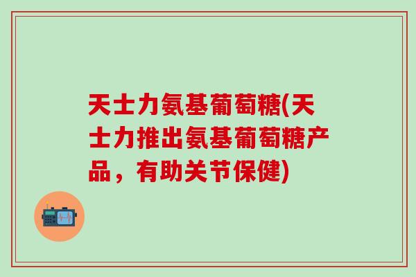 天士力氨基葡萄糖(天士力推出氨基葡萄糖产品，有助关节保健)