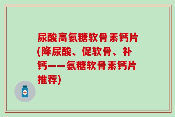 尿酸高氨糖软骨素钙片(降尿酸、促软骨、补钙——氨糖软骨素钙片推荐)