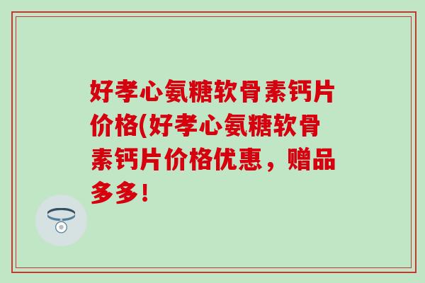 好孝心氨糖软骨素钙片价格(好孝心氨糖软骨素钙片价格优惠，赠品多多！