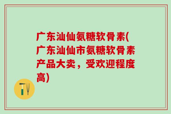 广东汕仙氨糖软骨素(广东汕仙市氨糖软骨素产品大卖，受欢迎程度高)