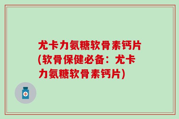 尤卡力氨糖软骨素钙片(软骨保健必备：尤卡力氨糖软骨素钙片)