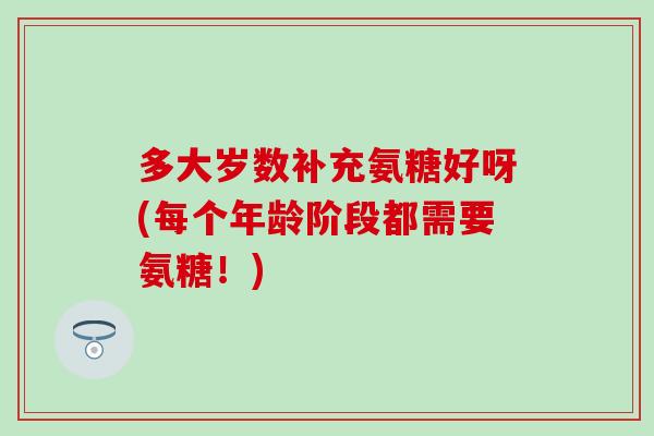 多大岁数补充氨糖好呀(每个年龄阶段都需要氨糖！)