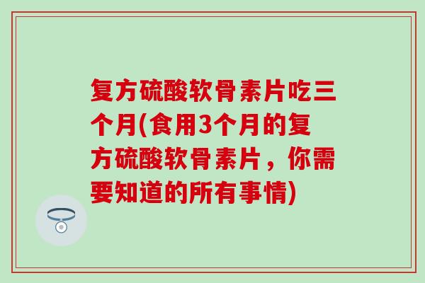 复方硫酸软骨素片吃三个月(食用3个月的复方硫酸软骨素片，你需要知道的所有事情)