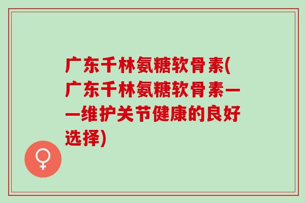 广东千林氨糖软骨素(广东千林氨糖软骨素——维护关节健康的良好选择) 广东千林氨糖软骨素(广东千林氨糖软骨素——维护关节健康的良好选择)