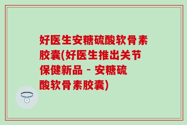 好医生安糖硫酸软骨素胶囊(好医生推出关节保健新品 - 安糖硫酸软骨素胶囊)
