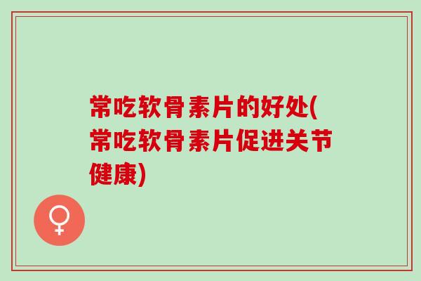 常吃软骨素片的好处(常吃软骨素片促进关节健康)