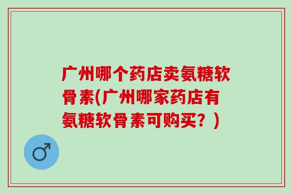 广州哪个药店卖氨糖软骨素(广州哪家药店有氨糖软骨素可购买？)