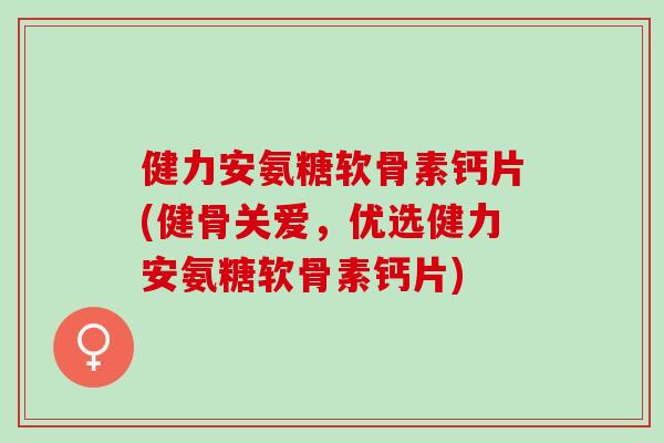 健力安氨糖软骨素钙片(健骨关爱，优选健力安氨糖软骨素钙片)