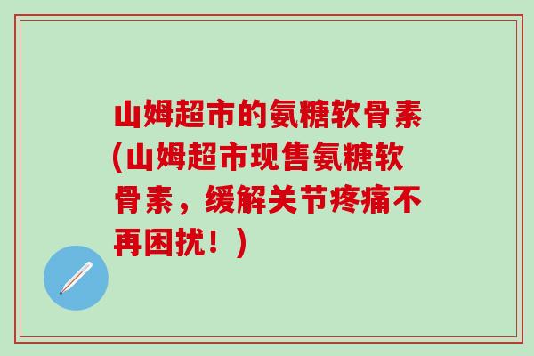 山姆超市的氨糖软骨素(山姆超市现售氨糖软骨素，缓解关节疼痛不再困扰！)