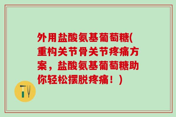 外用盐酸氨基葡萄糖(重构关节骨关节疼痛方案，盐酸氨基葡萄糖助你轻松摆脱疼痛！)