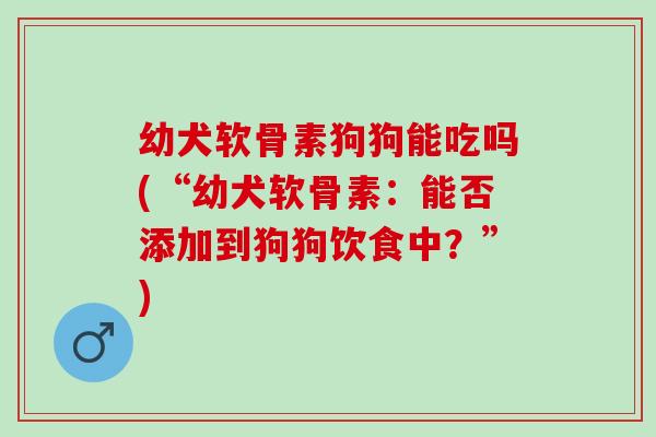 幼犬软骨素狗狗能吃吗(“幼犬软骨素：能否添加到狗狗饮食中？”)