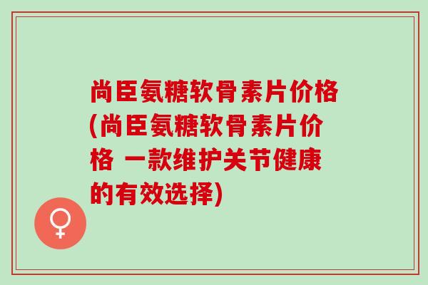 尚臣氨糖软骨素片价格(尚臣氨糖软骨素片价格 一款维护关节健康的有效选择) 尚臣氨糖软骨素片价格(尚臣氨糖软骨素片价格 一款维护关节健康的有效选择)