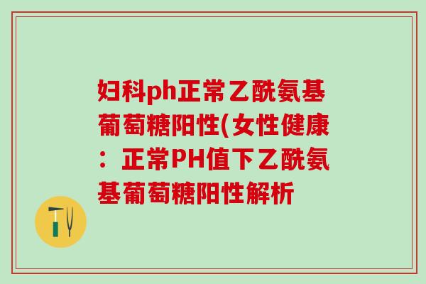 妇科ph正常乙酰氨基葡萄糖阳性(女性健康：正常PH值下乙酰氨基葡萄糖阳性解析