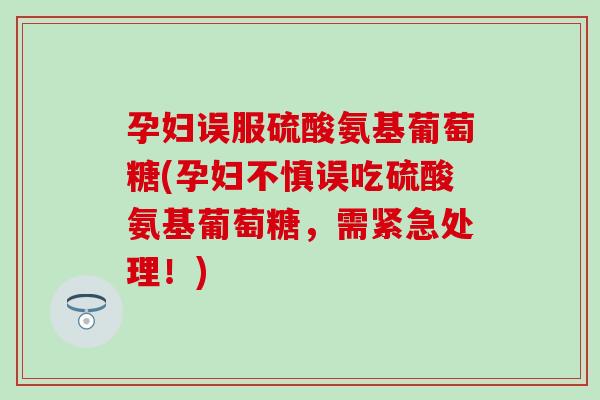 孕妇误服硫酸氨基葡萄糖(孕妇不慎误吃硫酸氨基葡萄糖,需紧急处理!) 孕妇误服硫酸氨基葡萄糖(孕妇不慎误吃硫酸氨基葡萄糖,需紧急处理!)