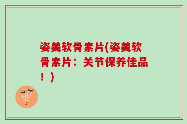 姿美软骨素片(姿美软骨素片：关节保养佳品！)