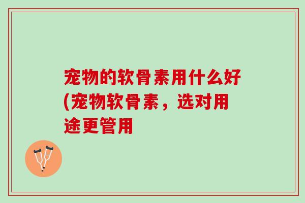 宠物的软骨素用什么好(宠物软骨素，选对用途更管用
