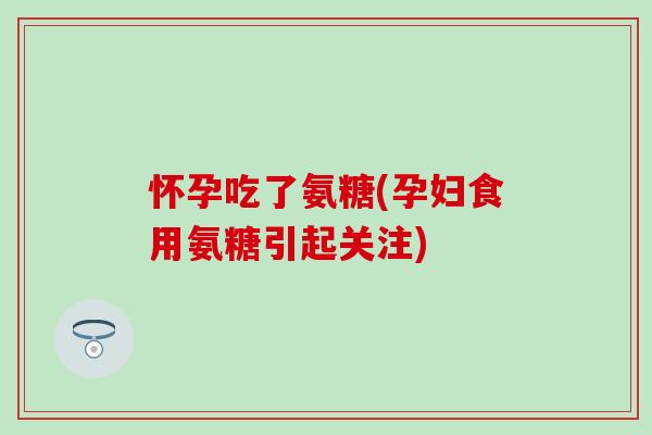 怀孕吃了氨糖(孕妇食用氨糖引起关注)