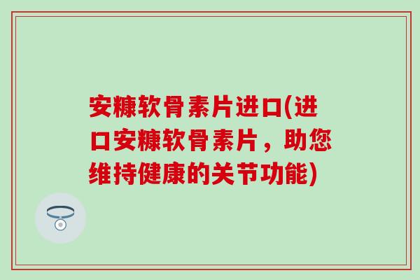 安糠软骨素片进口(进口安糠软骨素片，助您维持健康的关节功能)