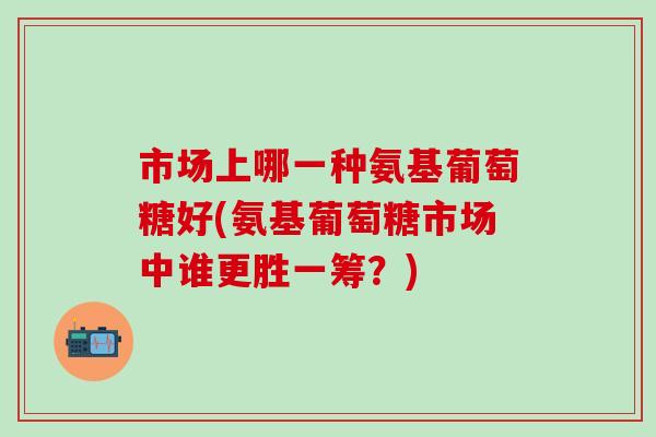 市场上哪一种氨基葡萄糖好(氨基葡萄糖市场中谁更胜一筹？)