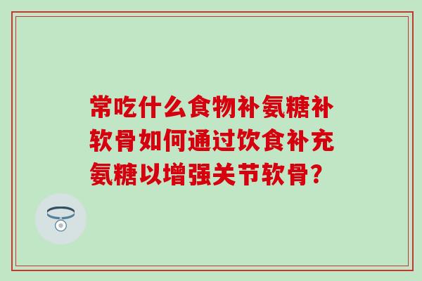 常吃什么食物补氨糖补软骨如何通过饮食补充氨糖以增强关节软骨？