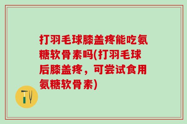 打羽毛球膝盖疼能吃氨糖软骨素吗(打羽毛球后膝盖疼，可尝试食用氨糖软骨素)