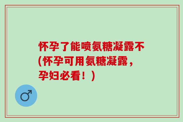 怀孕了能喷氨糖凝露不(怀孕可用氨糖凝露，孕妇必看！)