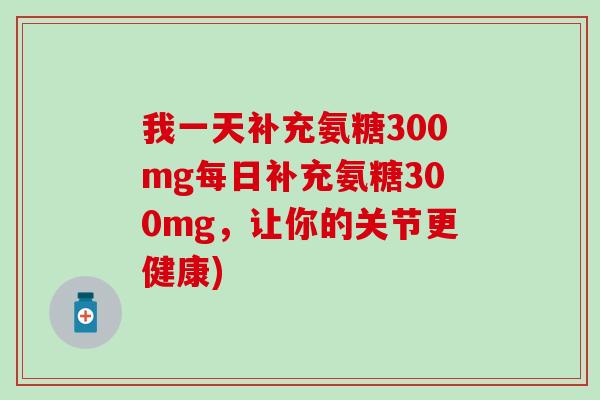 我一天补充氨糖300mg每日补充氨糖300mg,让你的关节更健康) 我一天补充氨糖300mg每日补充氨糖300mg,让你的关节更健康)