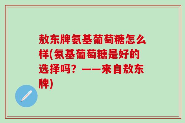 敖东牌氨基葡萄糖怎么样(氨基葡萄糖是好的选择吗？——来自敖东牌)