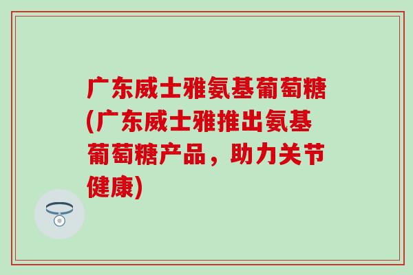 广东威士雅氨基葡萄糖(广东威士雅推出氨基葡萄糖产品，助力关节健康)