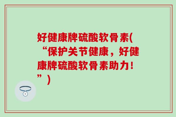 好健康牌硫酸软骨素(“保护关节健康，好健康牌硫酸软骨素助力！”)