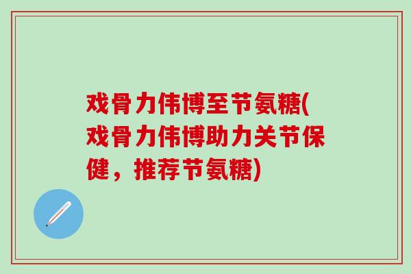 戏骨力伟博至节氨糖(戏骨力伟博助力关节保健，推荐节氨糖)