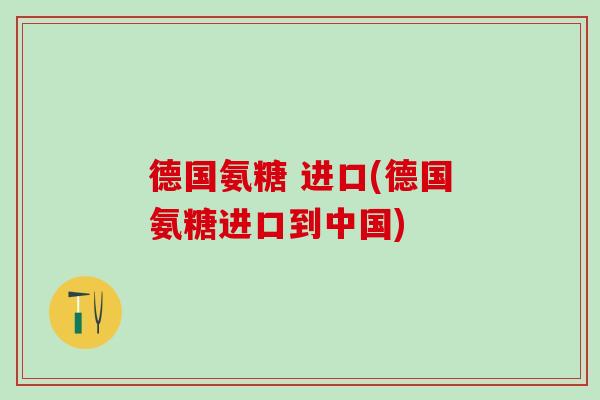 德国氨糖 进口(德国氨糖进口到中国)