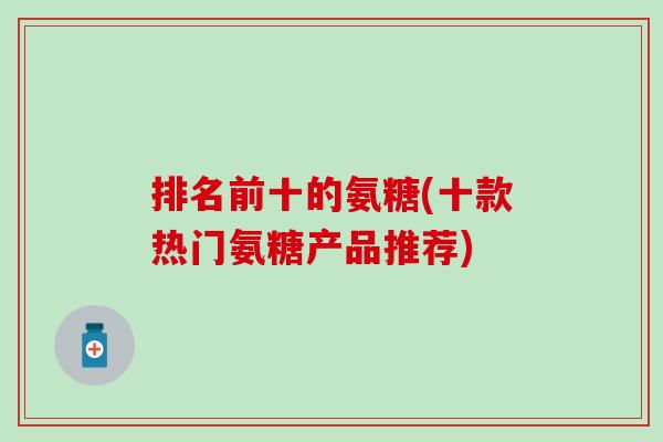 排名前十的氨糖(十款热门氨糖产品推荐)
