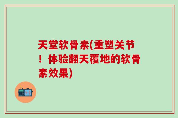 天堂软骨素(重塑关节！体验翻天覆地的软骨素效果)