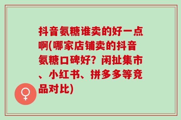 抖音氨糖谁卖的好一点啊(哪家店铺卖的抖音氨糖口碑好？闲扯集市、小红书、拼多多等竞品对比)