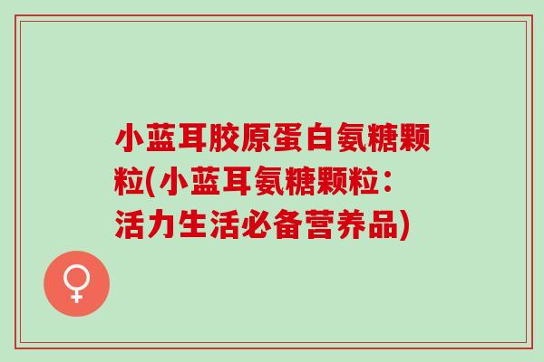 小蓝耳胶原蛋白氨糖颗粒(小蓝耳氨糖颗粒：活力生活必备营养品)