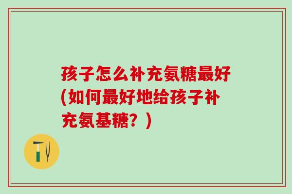 孩子怎么补充氨糖最好(如何最好地给孩子补充氨基糖？)