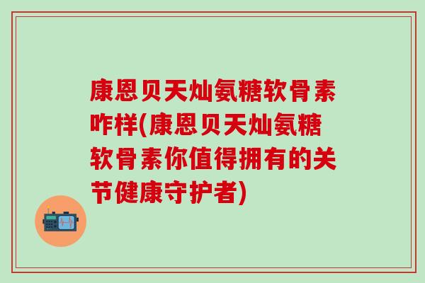 康恩贝天灿氨糖软骨素咋样(康恩贝天灿氨糖软骨素你值得拥有的关节健康守护者)