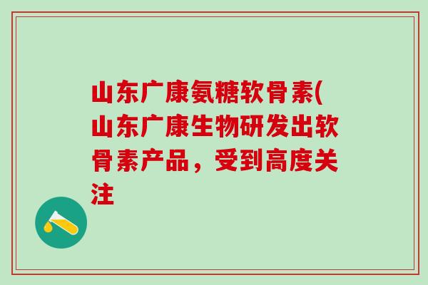 山东广康氨糖软骨素(山东广康生物研发出软骨素产品，受到高度关注