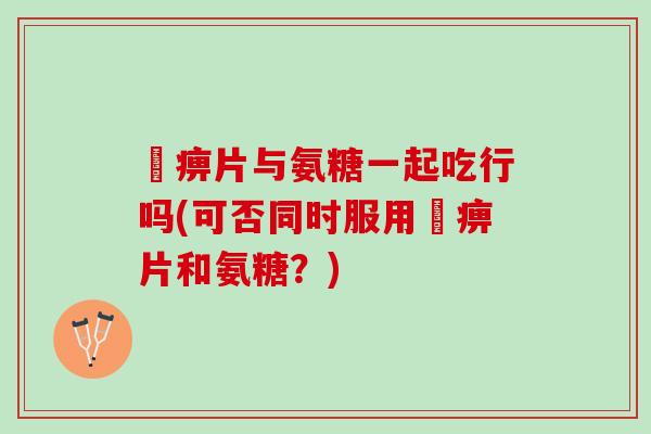 尪痹片与氨糖一起吃行吗(可否同时服用尪痹片和氨糖？)