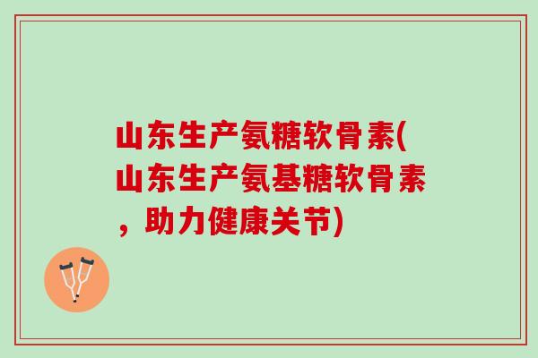 山东生产氨糖软骨素(山东生产氨基糖软骨素，助力健康关节)